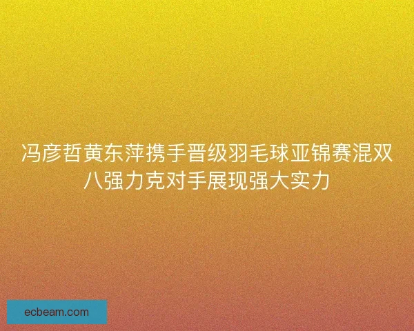 冯彦哲黄东萍携手晋级羽毛球亚锦赛混双八强力克对手展现强大实力