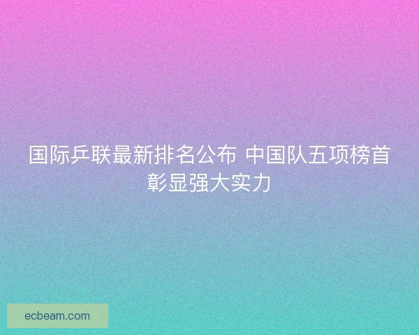 国际乒联最新排名公布 中国队五项榜首彰显强大实力