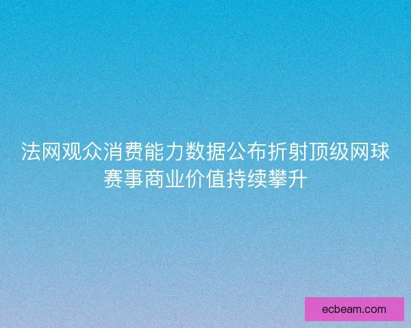 法网观众消费能力数据公布折射顶级网球赛事商业价值持续攀升