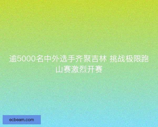 逾5000名中外选手齐聚吉林 挑战极限跑山赛激烈开赛